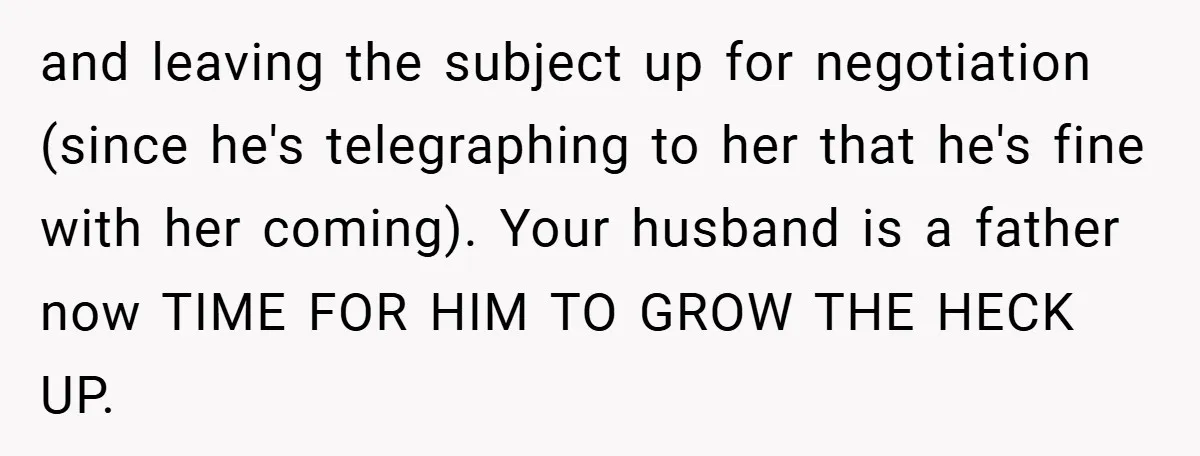 and leaving the subject up for negotiation (since he's telegraphing to her that he's fine with her coming). Your husband is a father now TIME FOR HIM TO GROW THE...