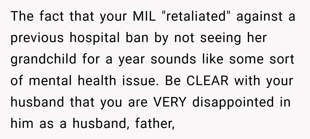 The fact that your MIL "retaliated" against a previous hospital ban by not seeing her grandchild for a year sounds like some sort of mental health issue. Be CLEAR with...
