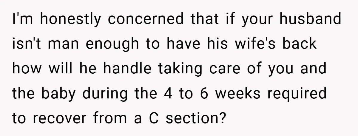 I'm honestly concerned that if your husband isn't man enough to have his wife's back how will he handle taking care of you and the baby during the 4 to...