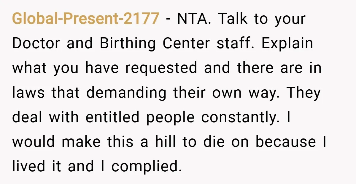 Global-Present-2177 − NTA. Talk to your Doctor and Birthing Center staff. Explain what you have requested and there are in laws that demanding their own way. They deal with entitled...