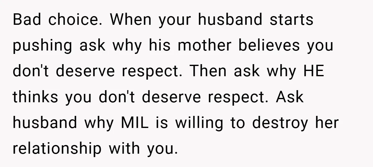 Bad choice. When your husband starts pushing ask why his mother believes you don't deserve respect. Then ask why HE thinks you don't deserve respect. Ask husband why MIL is...