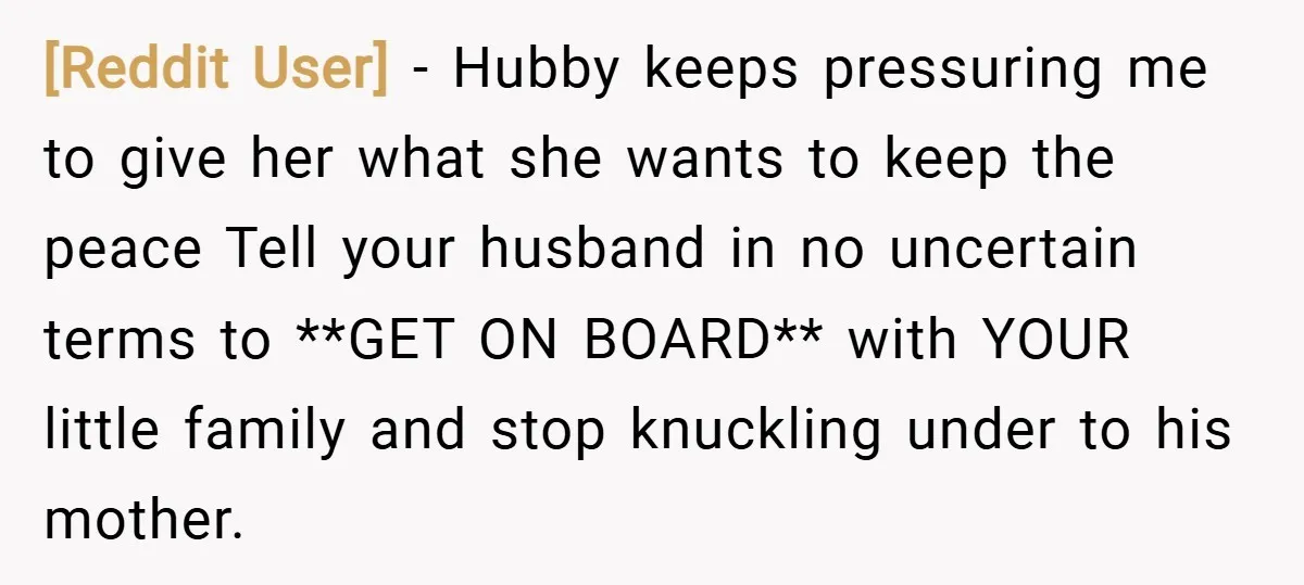 [Reddit User] − Hubby keeps pressuring me to give her what she wants to keep the peace Tell your husband in no uncertain terms to **GET ON BOARD** with YOUR...