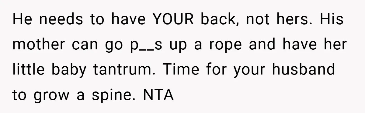 He needs to have YOUR back, not hers. His mother can go p__s up a rope and have her little baby tantrum. Time for your husband to grow a spine....