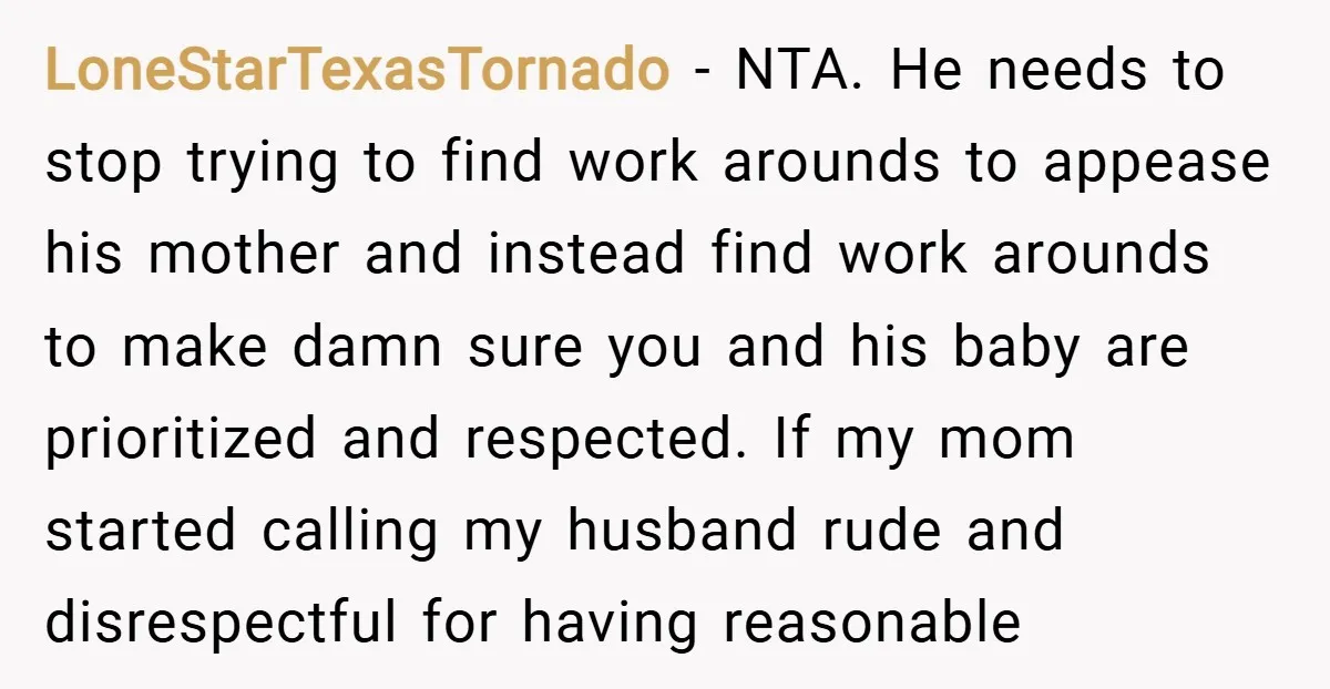 LoneStarTexasTornado − NTA. He needs to stop trying to find work arounds to appease his mother and instead find work arounds to make damn sure you and his baby are...