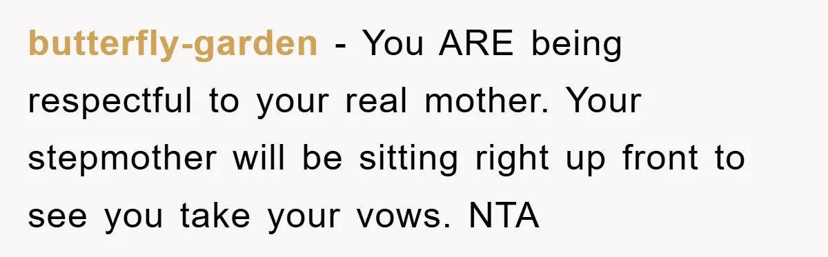 butterfly-garden − You ARE being respectful to your real mother. Your stepmother will be sitting right up front to see you take your vows. NTA