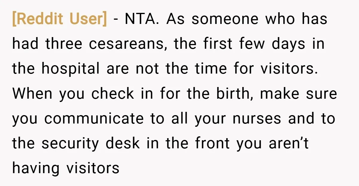 [Reddit User] − NTA. As someone who has had three cesareans, the first few days in the hospital are not the time for visitors. When you check in for the...
