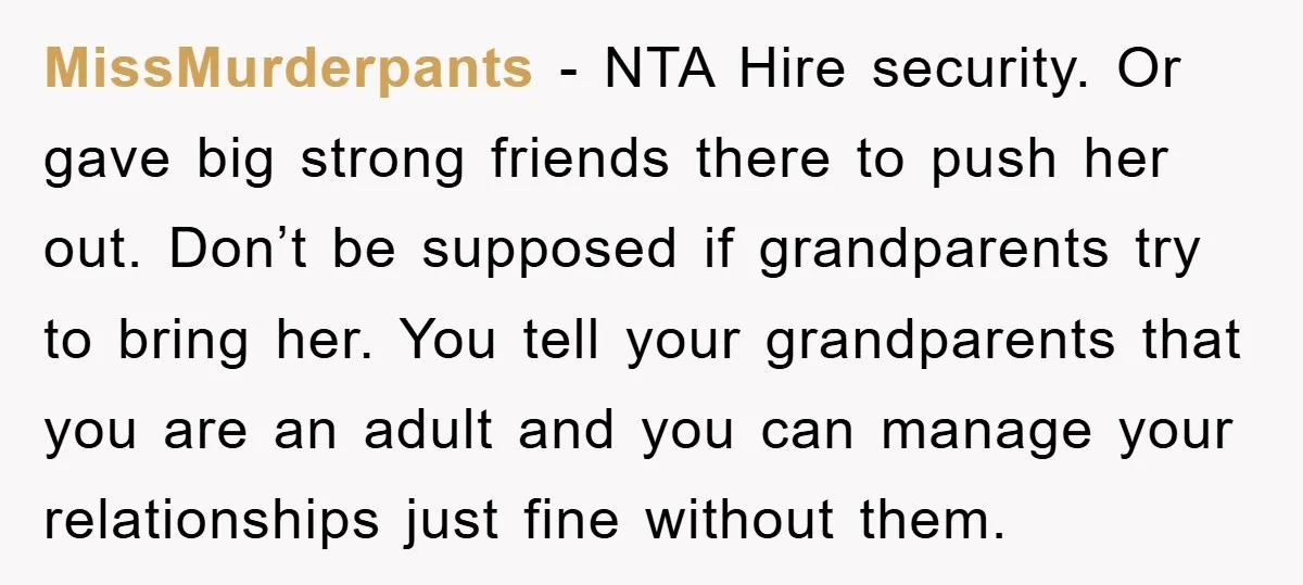 MissMurderpants − NTA Hire security. Or gave big strong friends there to push her out. Don’t be supposed if grandparents try to bring her. You tell your grandparents that you...
