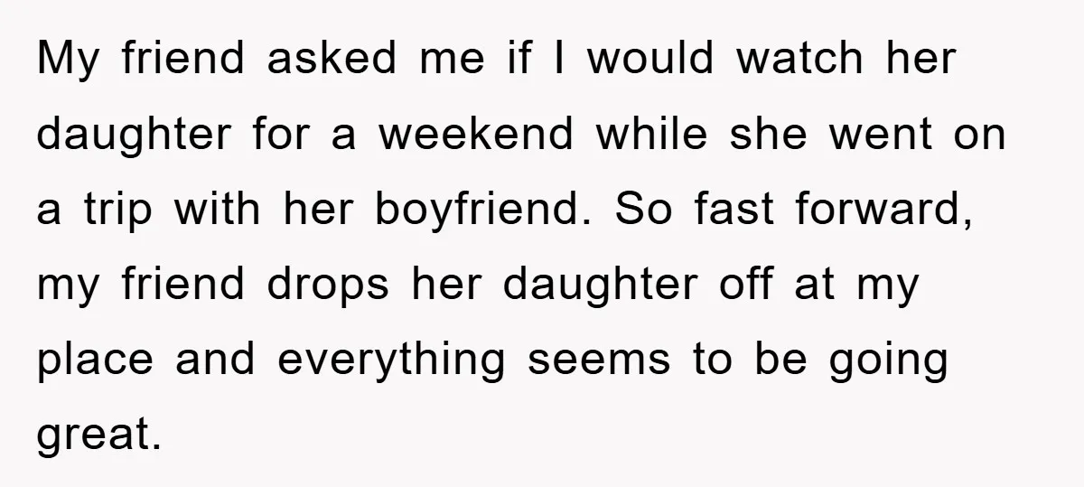 My friend asked me if I would watch her daughter for a weekend while she went on a trip with her boyfriend. So fast forward, my friend drops her daughter...