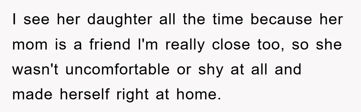 I see her daughter all the time because her mom is a friend l'm really close too, so she wasn't uncomfortable or shy at all and made herself right at...