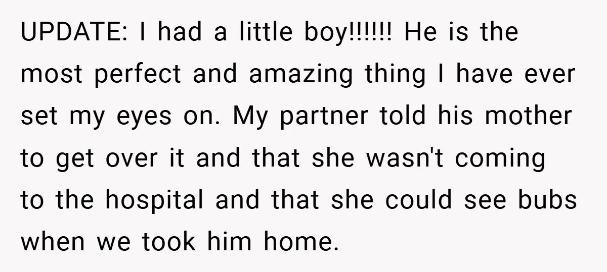 UPDATE: I had a little boy!!!!!! He is the most perfect and amazing thing I have ever set my eyes on. My partner told his mother to get over it...