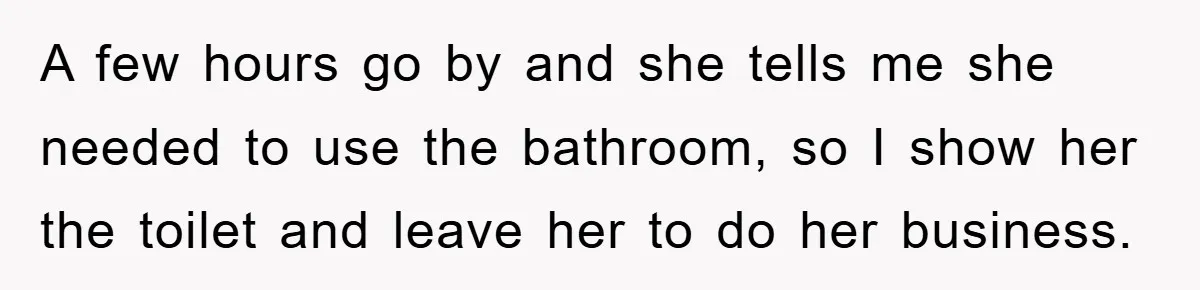 A few hours go by and she tells me she needed to use the bathroom, so I show her the toilet and leave her to do her business.