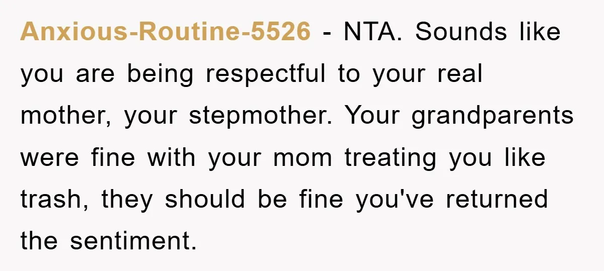 Anxious-Routine-5526 − NTA. Sounds like you are being respectful to your real mother, your stepmother. Your grandparents were fine with your mom treating you like trash, they should be fine...