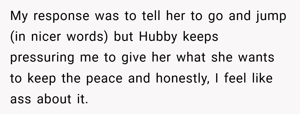 My response was to tell her to go and jump (in nicer words) but Hubby keeps pressuring me to give her what she wants to keep the peace and honestly,...