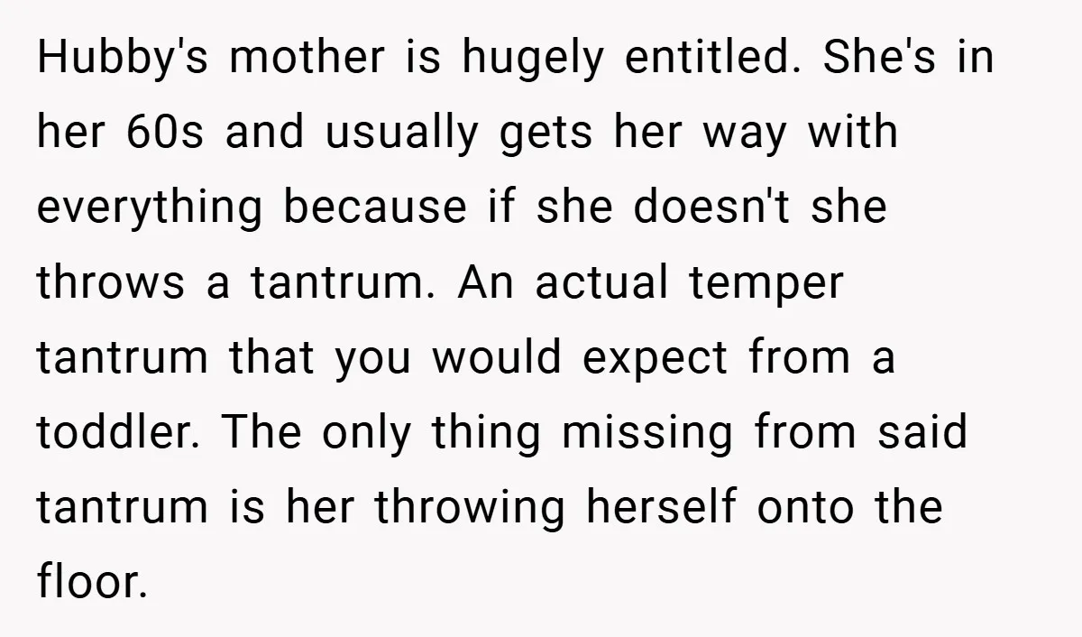 Hubby's mother is hugely entitled. She's in her 60s and usually gets her way with everything because if she doesn't she throws a tantrum. An actual temper tantrum that you...