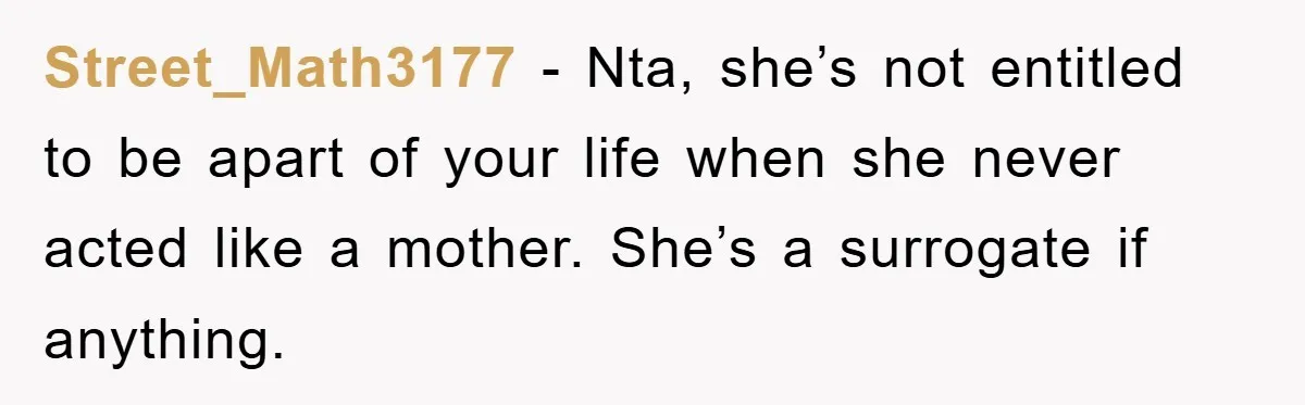 Street_Math3177 − Nta, she’s not entitled to be apart of your life when she never acted like a mother. She’s a surrogate if anything.