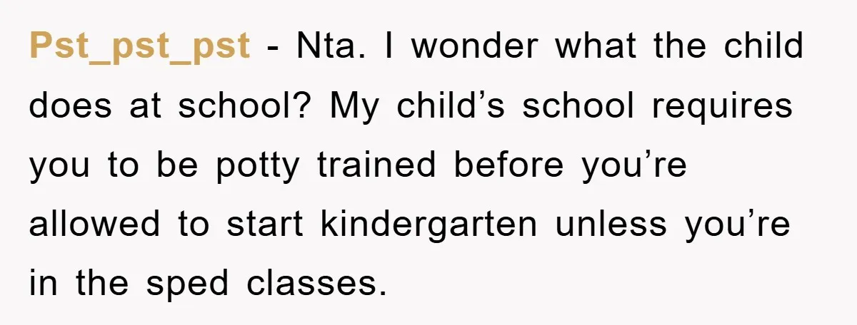 Pst_pst_pst − Nta. I wonder what the child does at school? My child’s school requires you to be potty trained before you’re allowed to start kindergarten unless you’re in the...