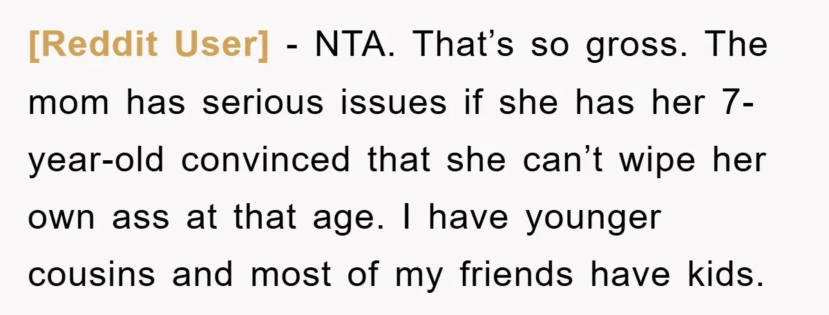 [Reddit User] − NTA. That’s so gross. The mom has serious issues if she has her 7-year-old convinced that she can’t wipe her own ass at that age. I have...