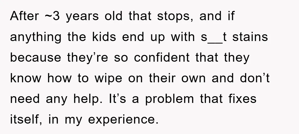After ~3 years old that stops, and if anything the kids end up with s__t stains because they’re so confident that they know how to wipe on their own and...