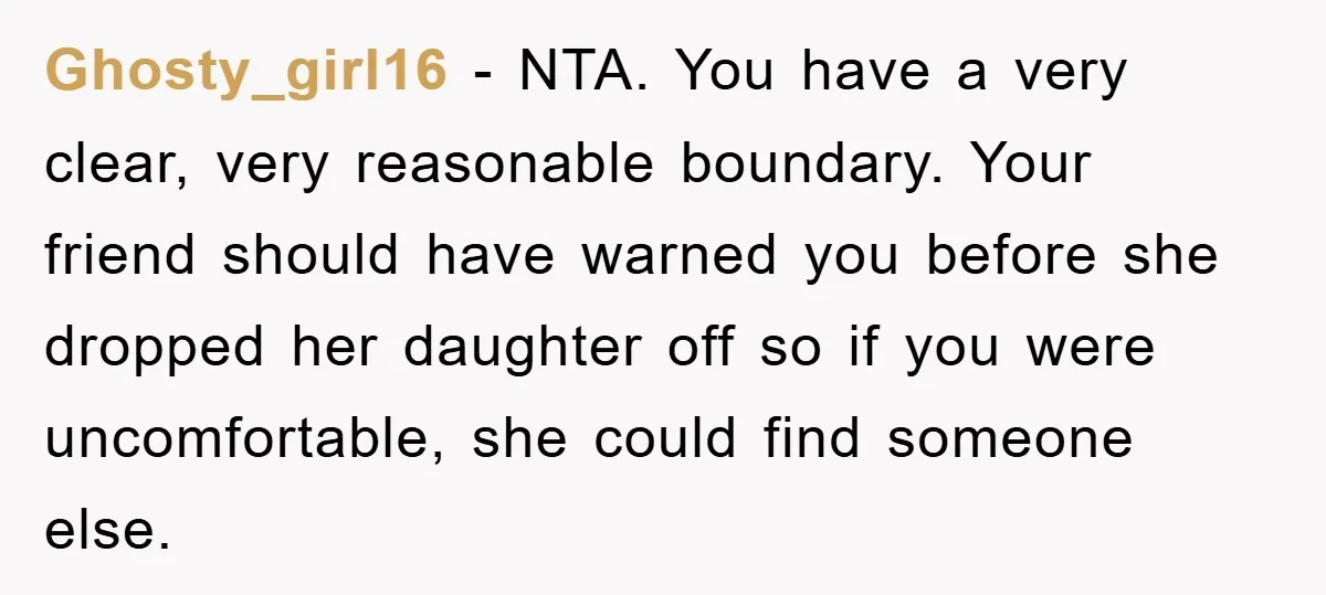 Ghosty_girl16 − NTA. You have a very clear, very reasonable boundary. Your friend should have warned you before she dropped her daughter off so if you were uncomfortable, she could...