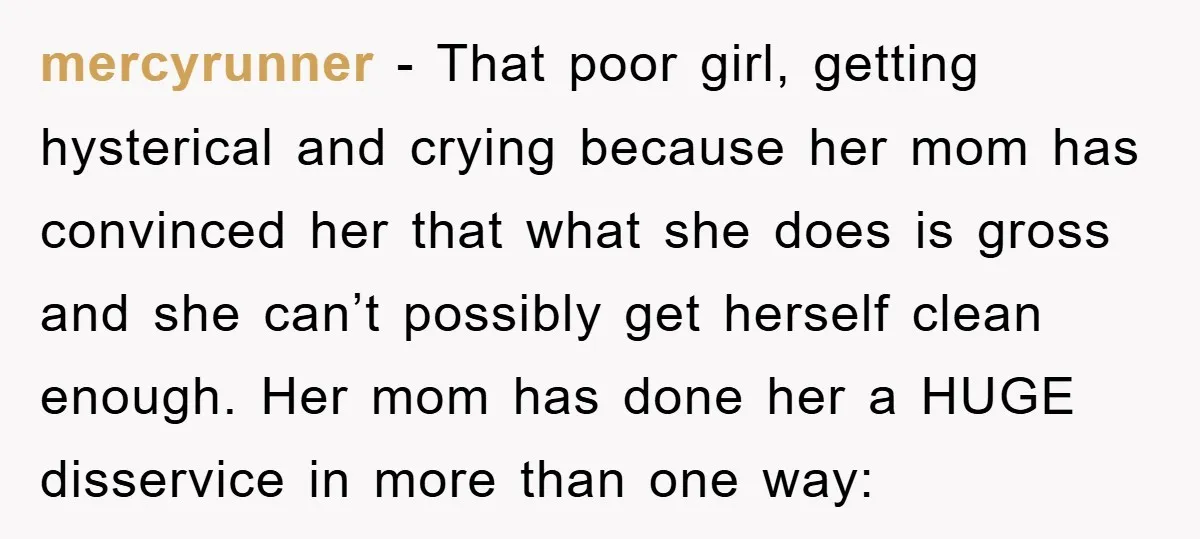 mercyrunner − That poor girl, getting hysterical and crying because her mom has convinced her that what she does is gross and she can’t possibly get herself clean enough. Her...