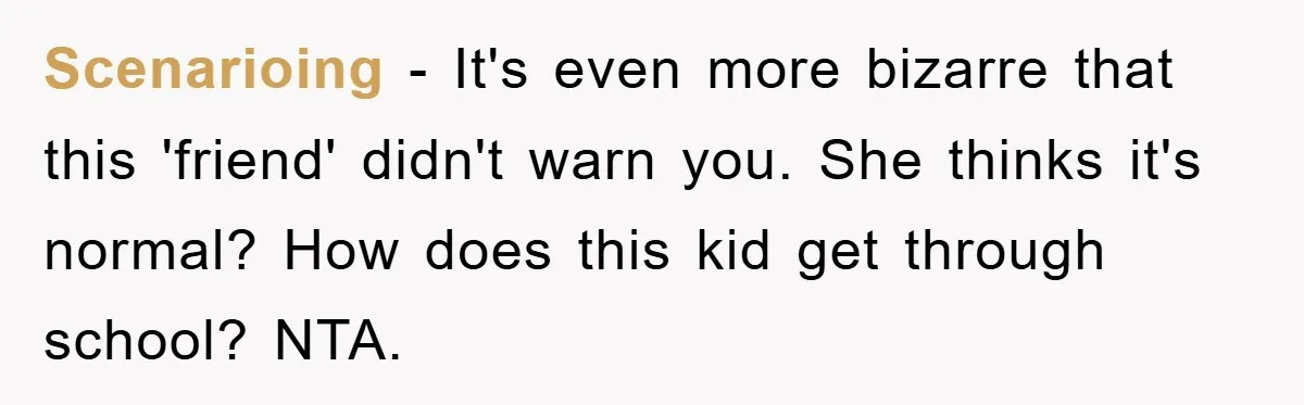 Scenarioing − It's even more bizarre that this 'friend' didn't warn you. She thinks it's normal? How does this kid get through school? NTA.