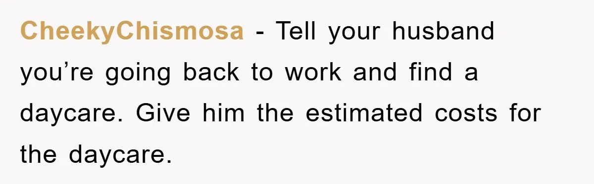 CheekyChismosa - Tell your husband you’re going back to work and find a daycare. Give him the estimated costs for the daycare.