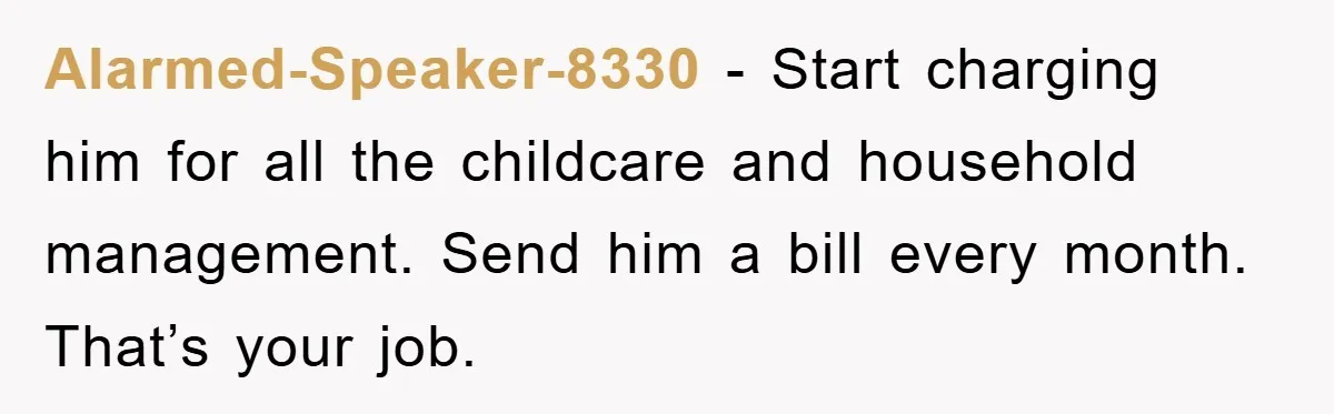 Alarmed-Speaker-8330 - Start charging him for all the childcare and household management. Send him a bill every month. That’s your job.