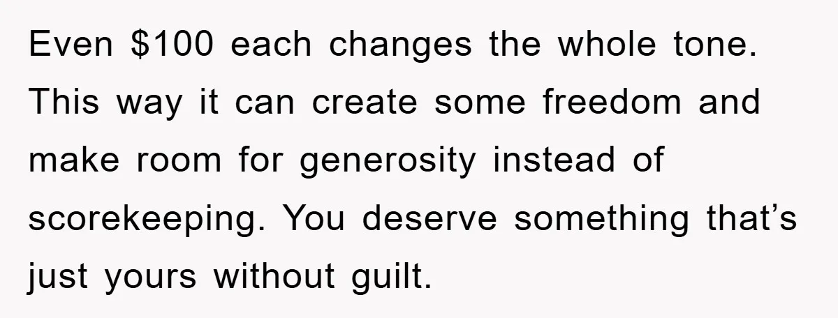 Even $100 each changes the whole tone. This way it can create some freedom and make room for generosity instead of scorekeeping. You deserve something that’s just yours without guilt.