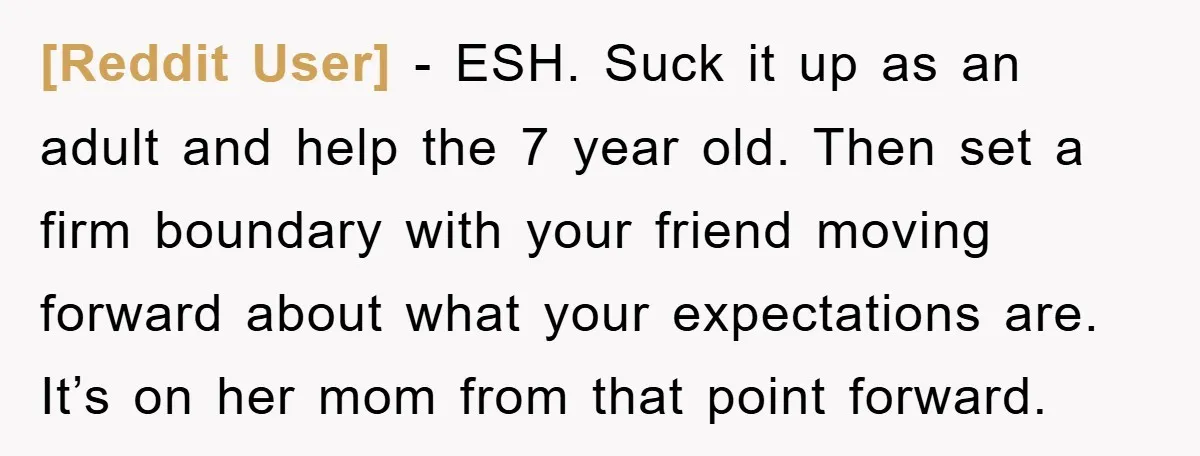 [Reddit User] − ESH. Suck it up as an adult and help the 7 year old. Then set a firm boundary with your friend moving forward about what your expectations...