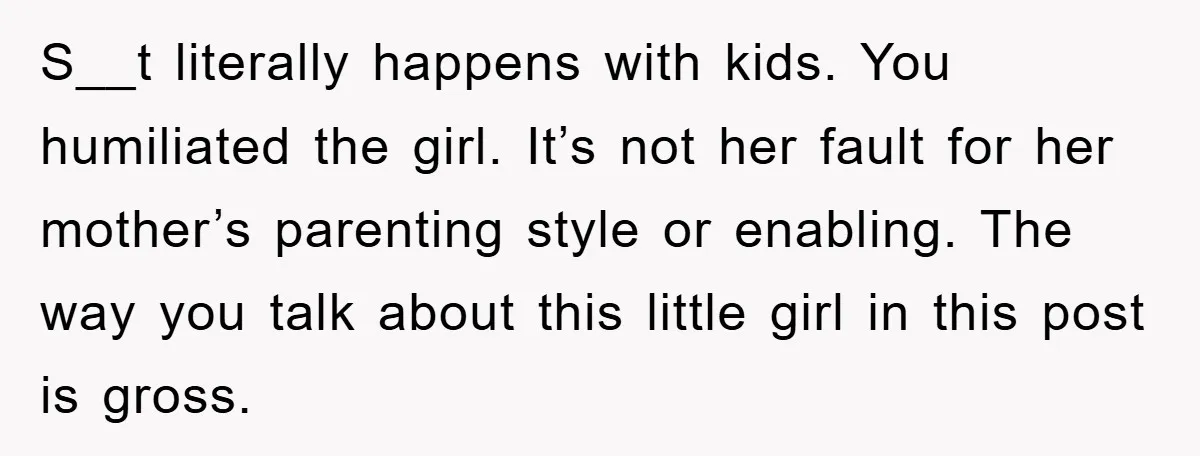 S__t literally happens with kids. You humiliated the girl. It’s not her fault for her mother’s parenting style or enabling. The way you talk about this little girl in this...