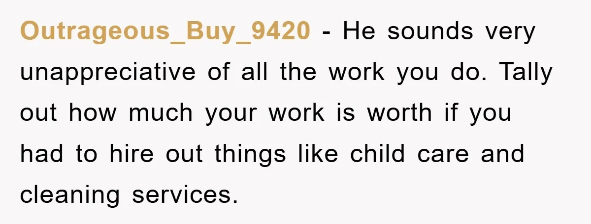 Outrageous_Buy_9420 - He sounds very unappreciative of all the work you do. Tally out how much your work is worth if you had to hire out things like child care...