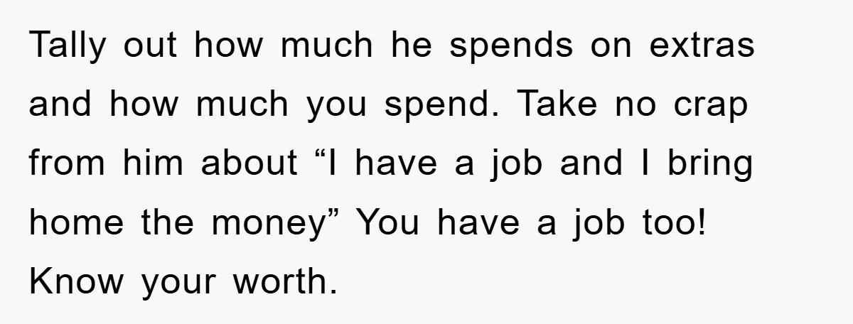 Tally out how much he spends on extras and how much you spend. Take no crap from him about “I have a job and I bring home the money” You...