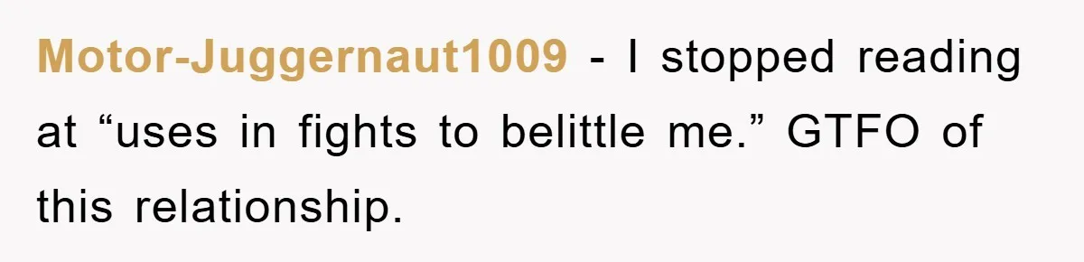 Motor-Juggernaut1009 - I stopped reading at “uses in fights to belittle me.” GTFO of this relationship.