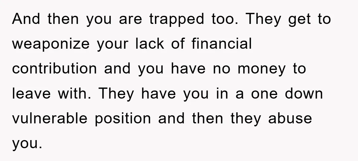And then you are trapped too. They get to weaponize your lack of financial contribution and you have no money to leave with. They have you in a one down...