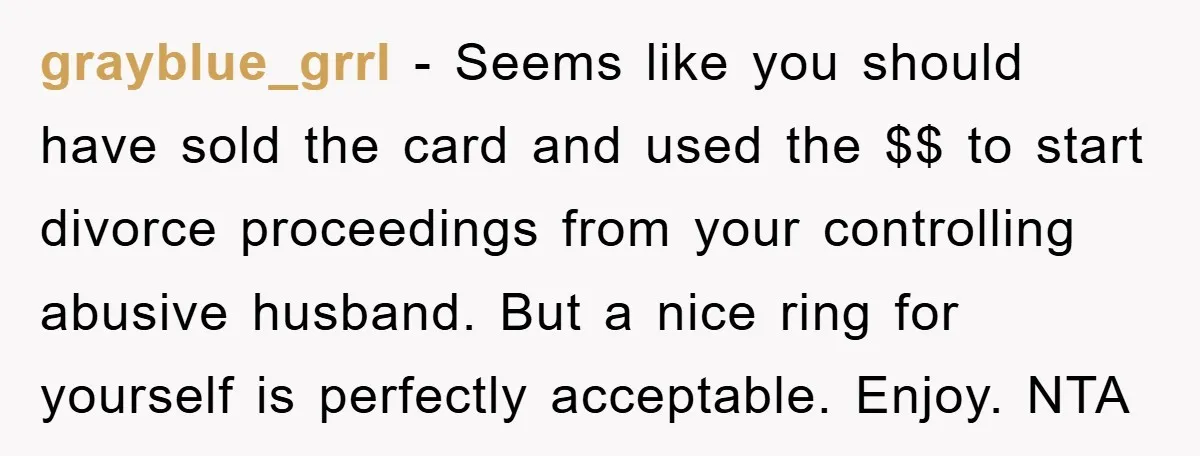 grayblue_grrl - Seems like you should have sold the card and used the $$ to start divorce proceedings from your controlling abusive husband. But a nice ring for yourself is...