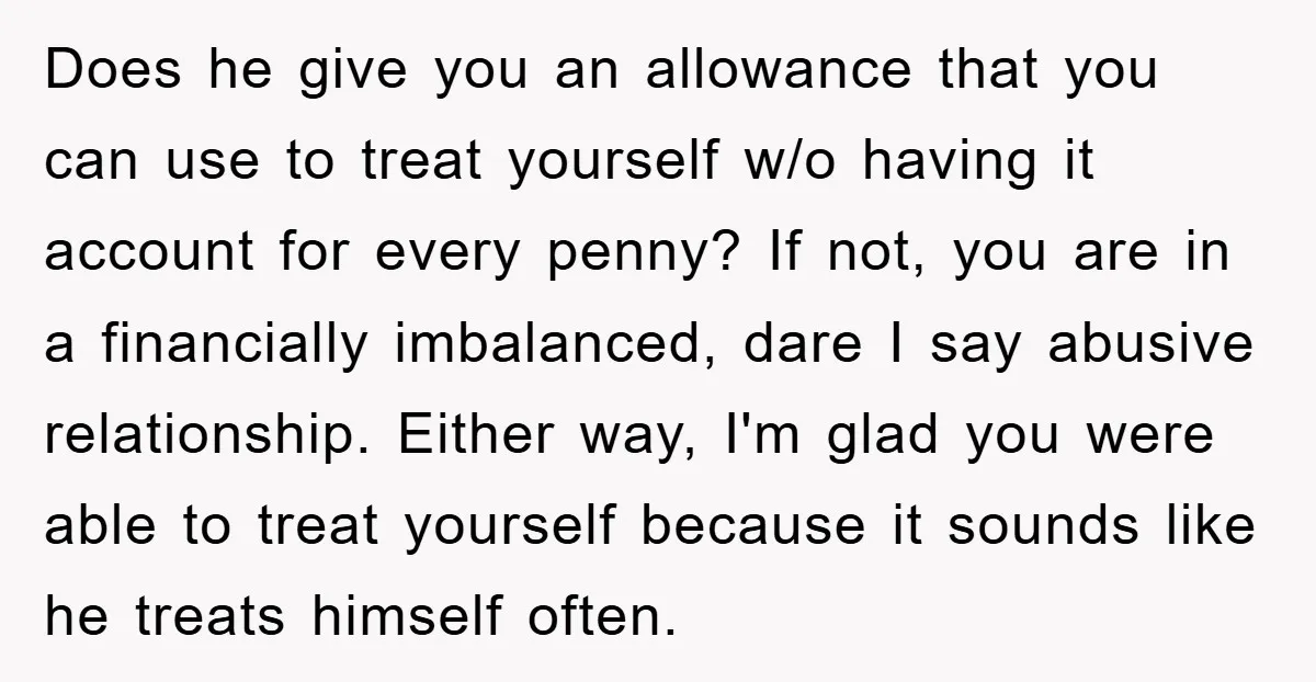 Does he give you an allowance that you can use to treat yourself w/o having it account for every penny? If not, you are in a financially imbalanced, dare I...