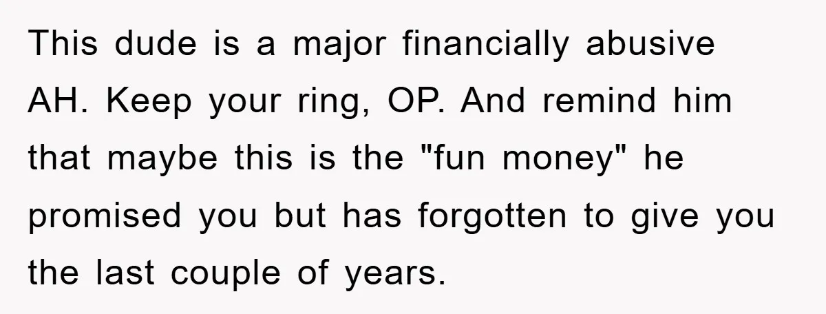 This dude is a major financially abusive AH. Keep your ring, OP. And remind him that maybe this is the "fun money" he promised you but has forgotten to give...