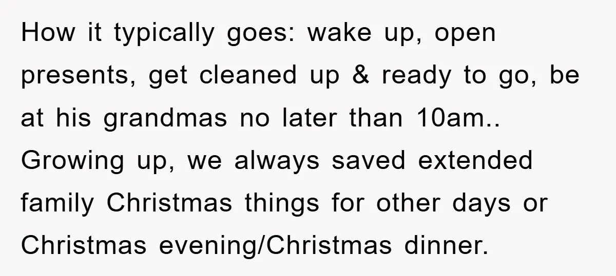 How it typically goes: wake up, open presents, get cleaned up & ready to go, be at his grandmas no later than 10am.. Growing up, we always saved extended family...