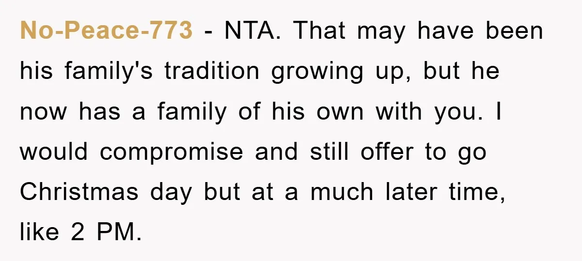 No-Peace-773 − NTA. That may have been his family's tradition growing up, but he now has a family of his own with you. I would compromise and still offer to...
