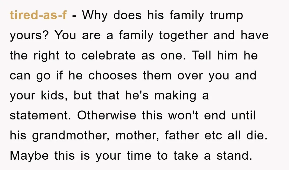 tired-as-f − Why does his family trump yours? You are a family together and have the right to celebrate as one. Tell him he can go if he chooses them...