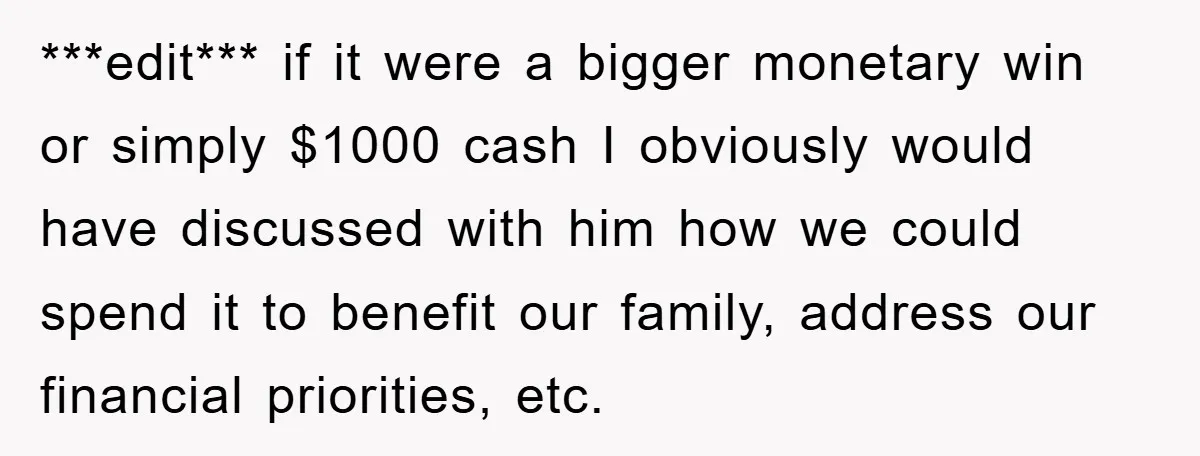***edit*** if it were a bigger monetary win or simply $1000 cash I obviously would have discussed with him how we could spend it to benefit our family, address our...