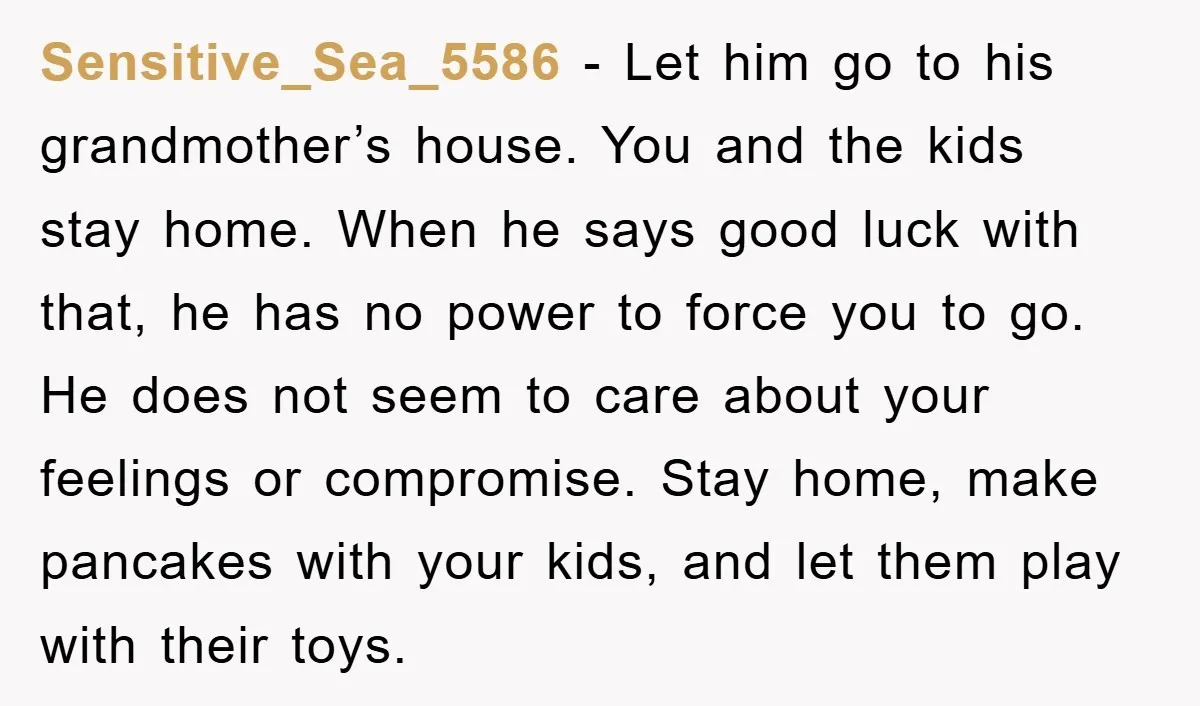 Sensitive_Sea_5586 − Let him go to his grandmother’s house. You and the kids stay home. When he says good luck with that, he has no power to force you to...