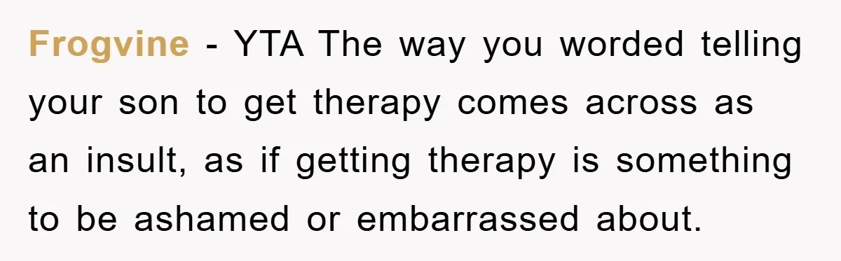Frogvine − YTA The way you worded telling your son to get therapy comes across as an insult, as if getting therapy is something to be ashamed or embarrassed about.