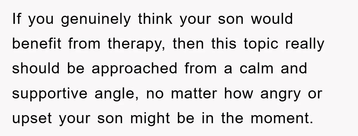 If you genuinely think your son would benefit from therapy, then this topic really should be approached from a calm and supportive angle, no matter how angry or upset your...
