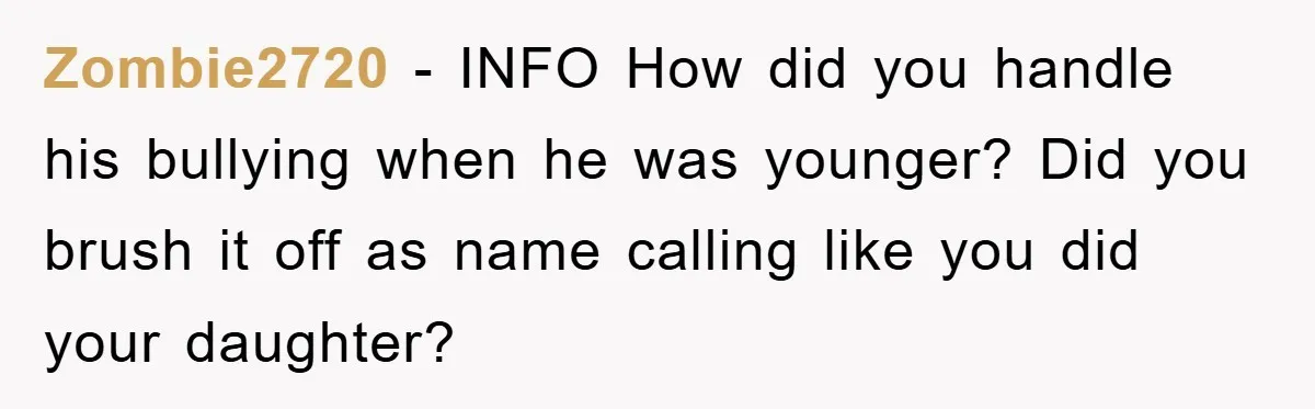Zombie2720 − INFO How did you handle his bullying when he was younger? Did you brush it off as name calling like you did your daughter?