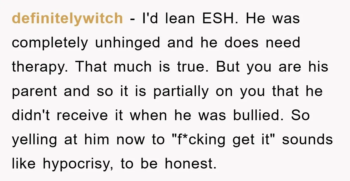 definitelywitch − I'd lean ESH. He was completely unhinged and he does need therapy. That much is true. But you are his parent and so it is partially on you...