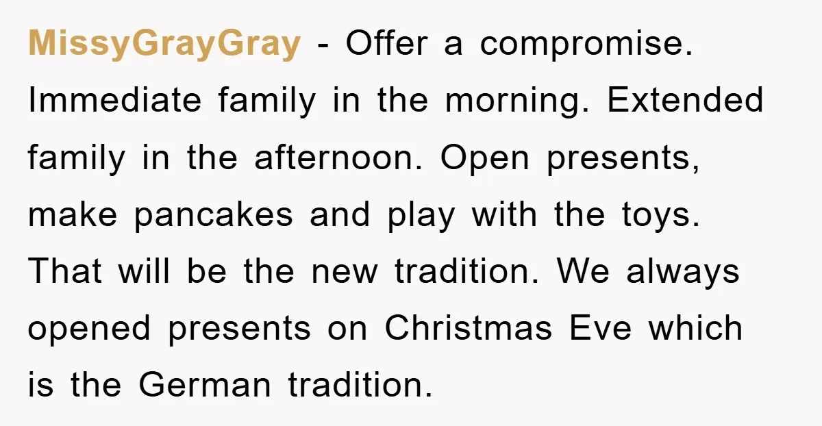 MissyGrayGray − Offer a compromise. Immediate family in the morning. Extended family in the afternoon. Open presents, make pancakes and play with the toys. That will be the new tradition....