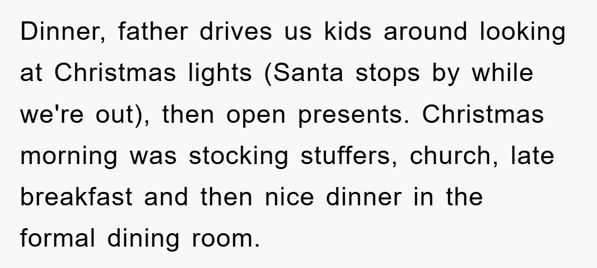 Dinner, father drives us kids around looking at Christmas lights (Santa stops by while we're out), then open presents. Christmas morning was stocking stuffers, church, late breakfast and then nice...