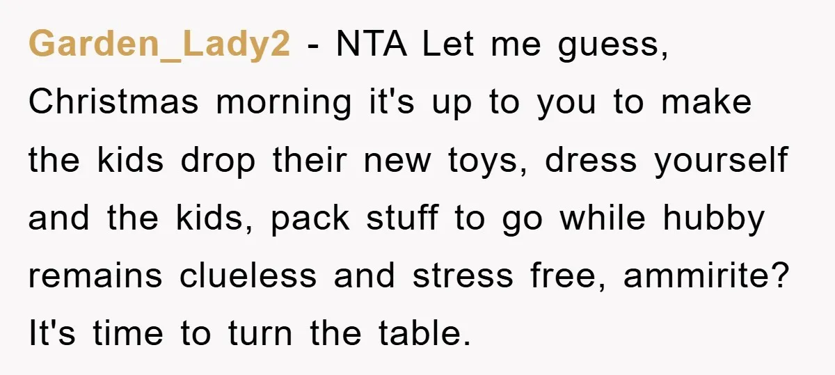 Garden_Lady2 − NTA Let me guess, Christmas morning it's up to you to make the kids drop their new toys, dress yourself and the kids, pack stuff to go while...