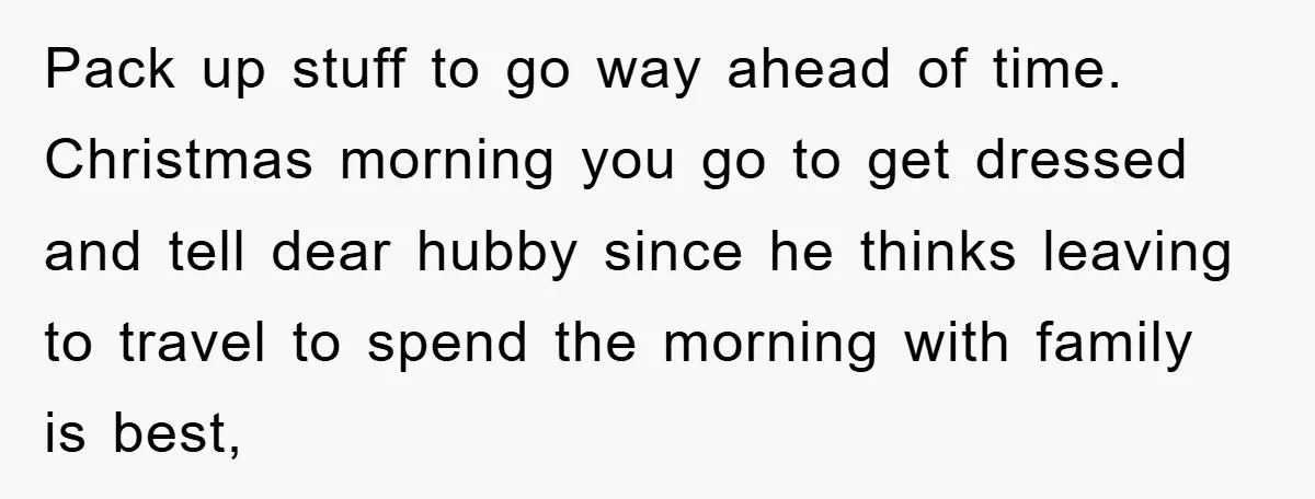 Pack up stuff to go way ahead of time. Christmas morning you go to get dressed and tell dear hubby since he thinks leaving to travel to spend the morning...